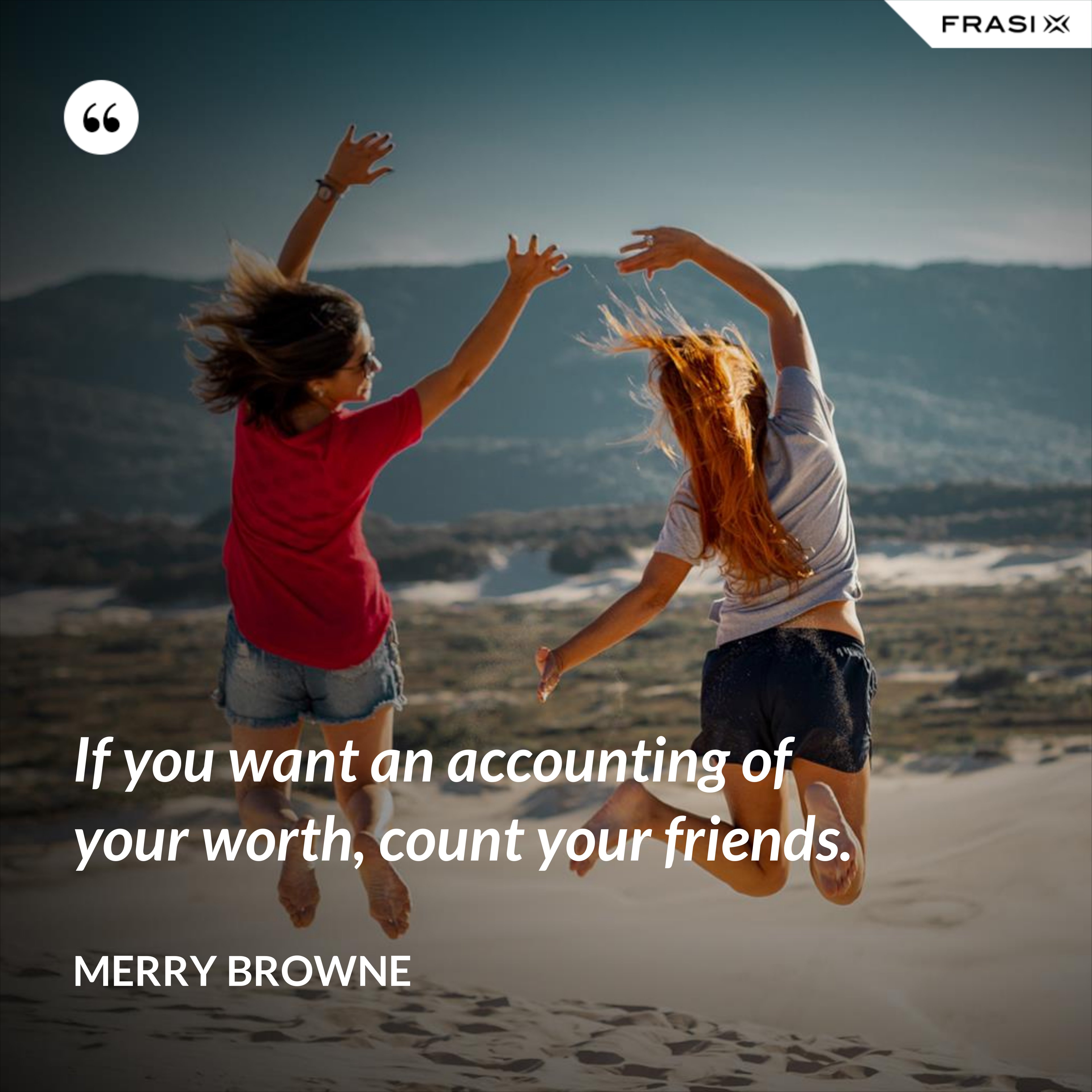 If you want an accounting of your worth, count your friends. - Merry Browne