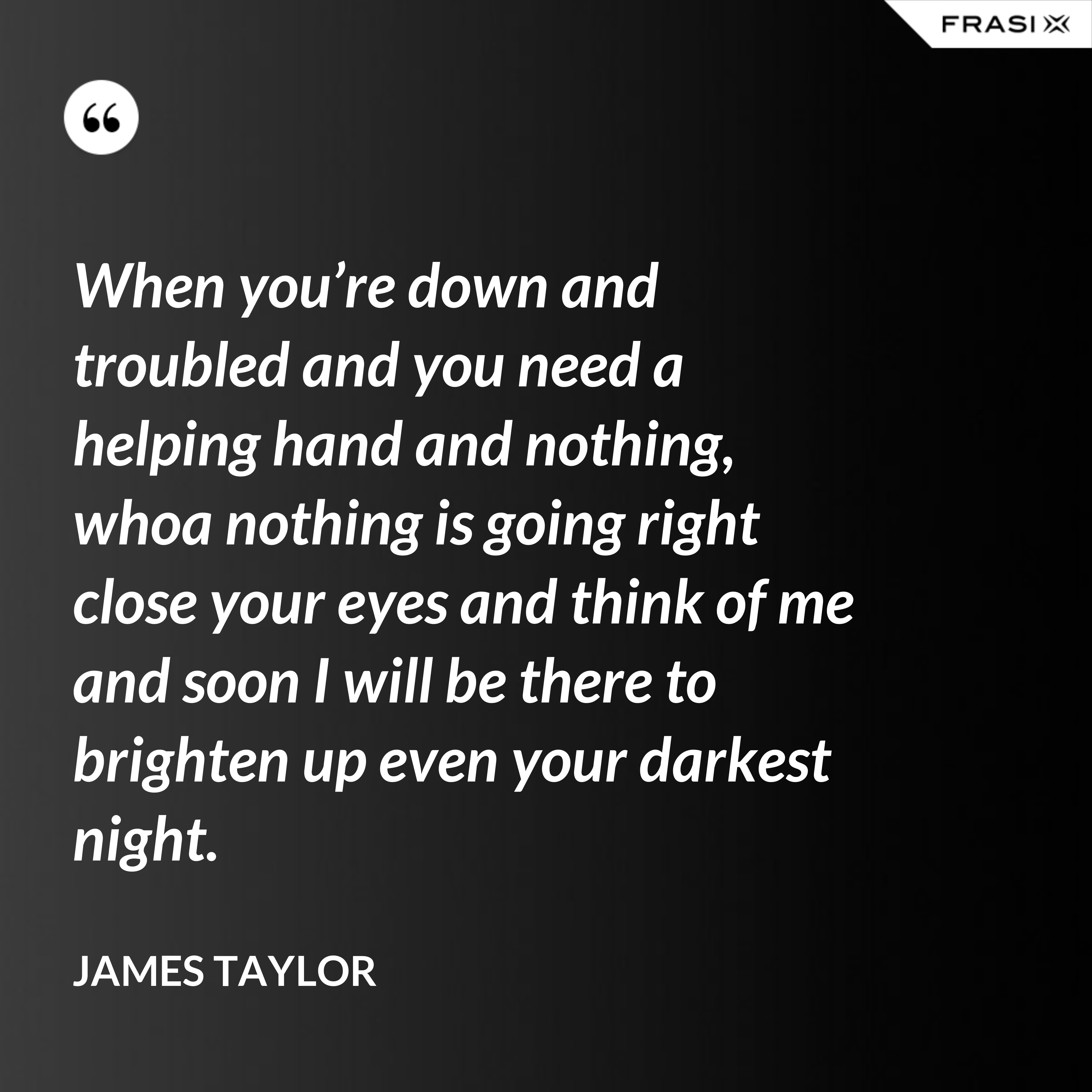 When you’re down and troubled and you need a helping hand and nothing, whoa nothing is going right close your eyes and think of me and soon I will be there to brighten up even your darkest night. - James Taylor