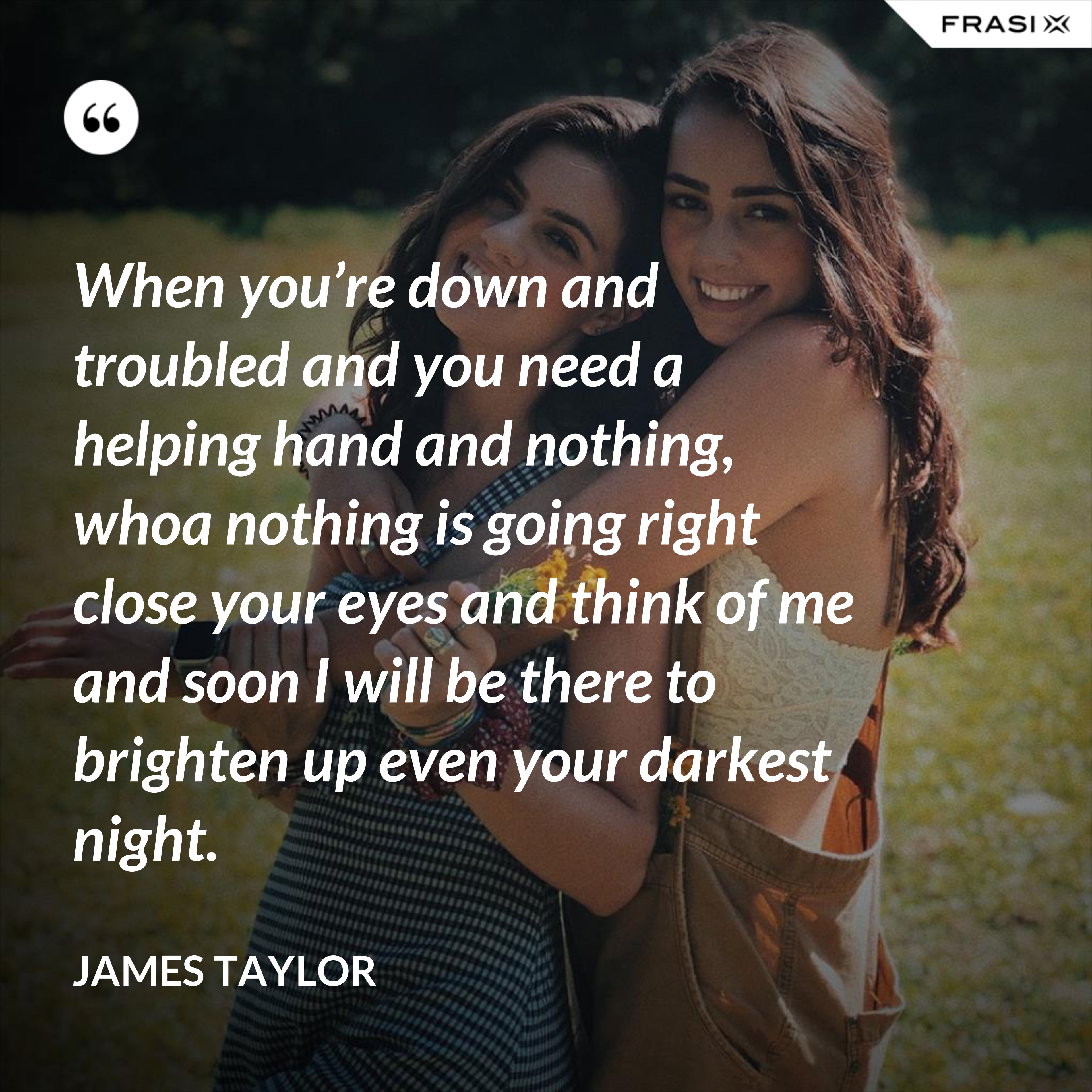 When you’re down and troubled and you need a helping hand and nothing, whoa nothing is going right close your eyes and think of me and soon I will be there to brighten up even your darkest night. - James Taylor