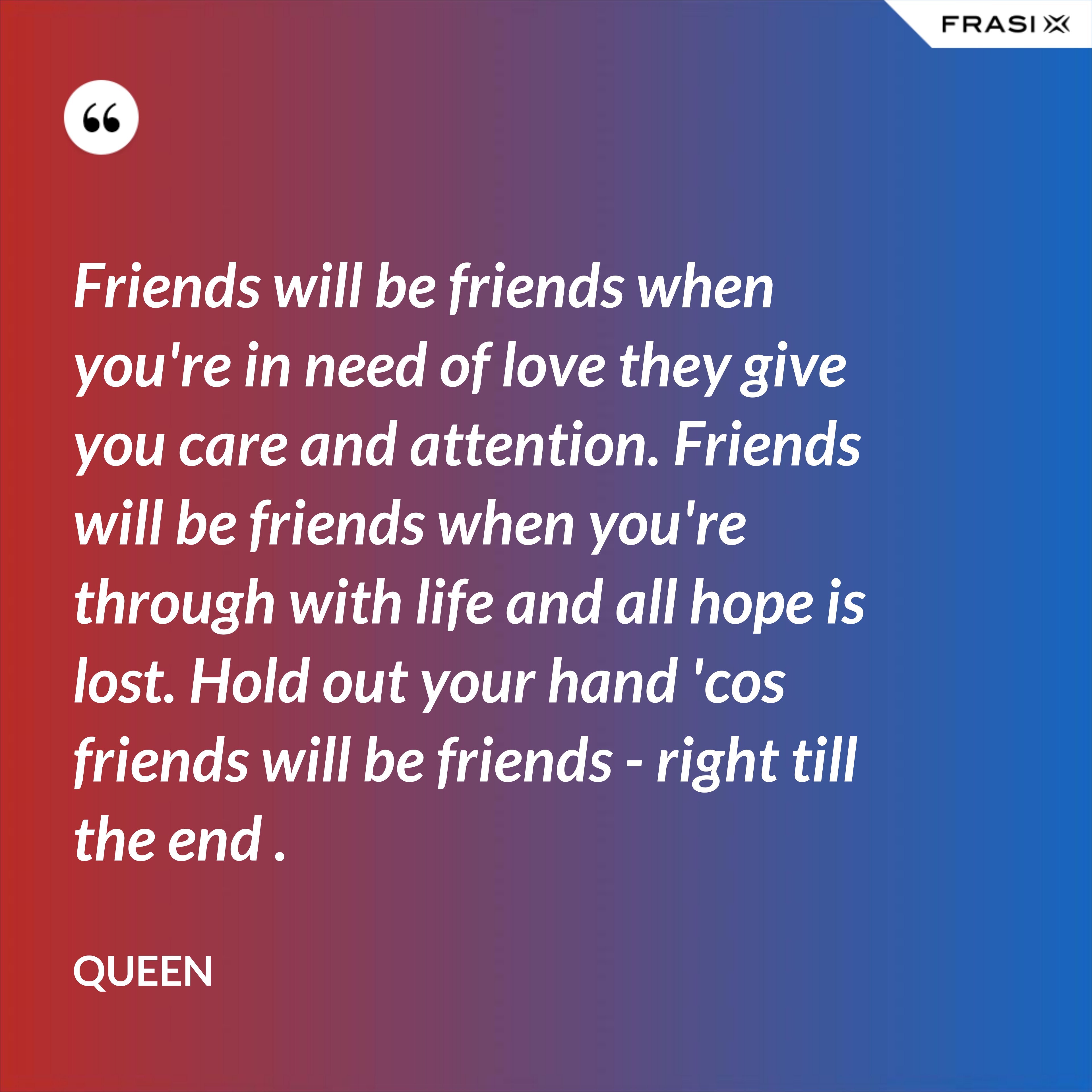 Friends will be friends when you're in need of love they give you care and attention. Friends will be friends when you're through with life and all hope is lost. Hold out your hand 'cos friends will be friends - right till the end . - Queen