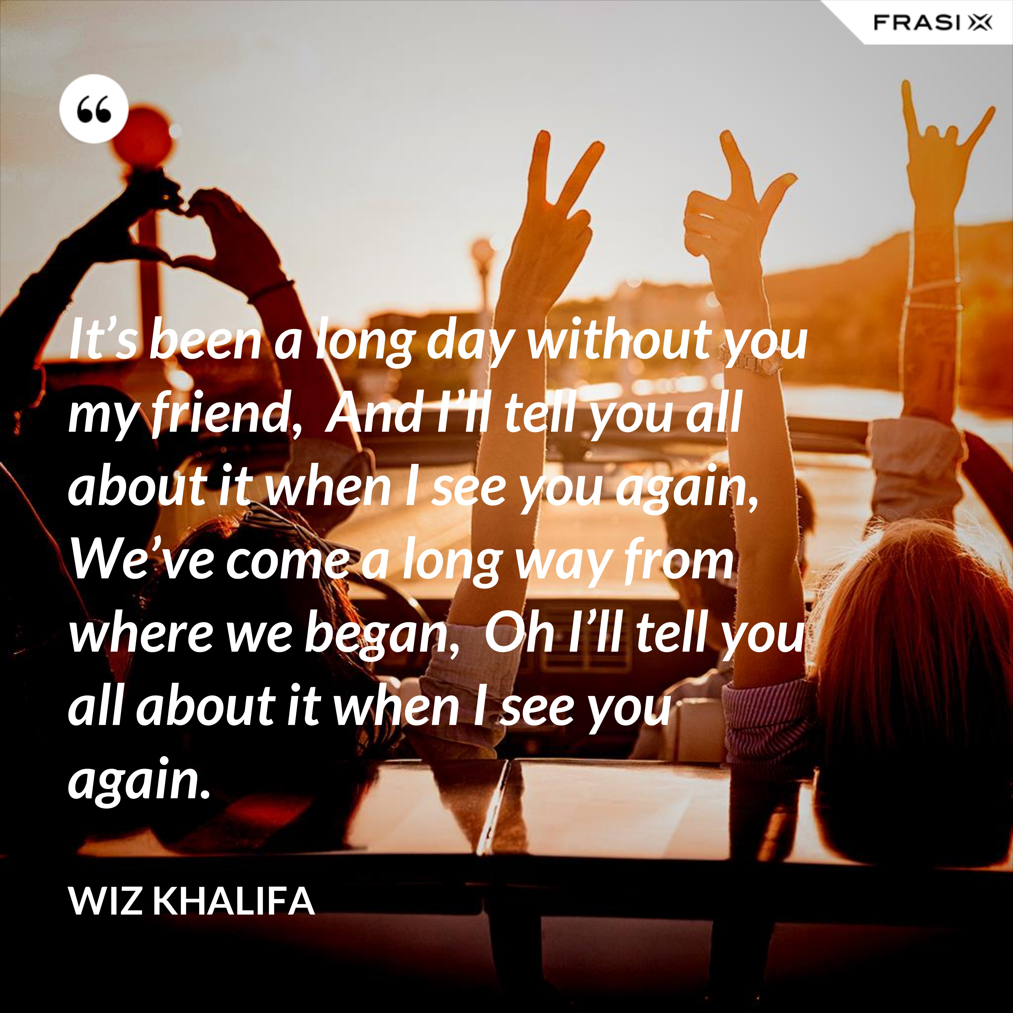 It’s been a long day without you my friend,  And I’ll tell you all about it when I see you again,  We’ve come a long way from where we began,  Oh I’ll tell you all about it when I see you again. - Wiz Khalifa