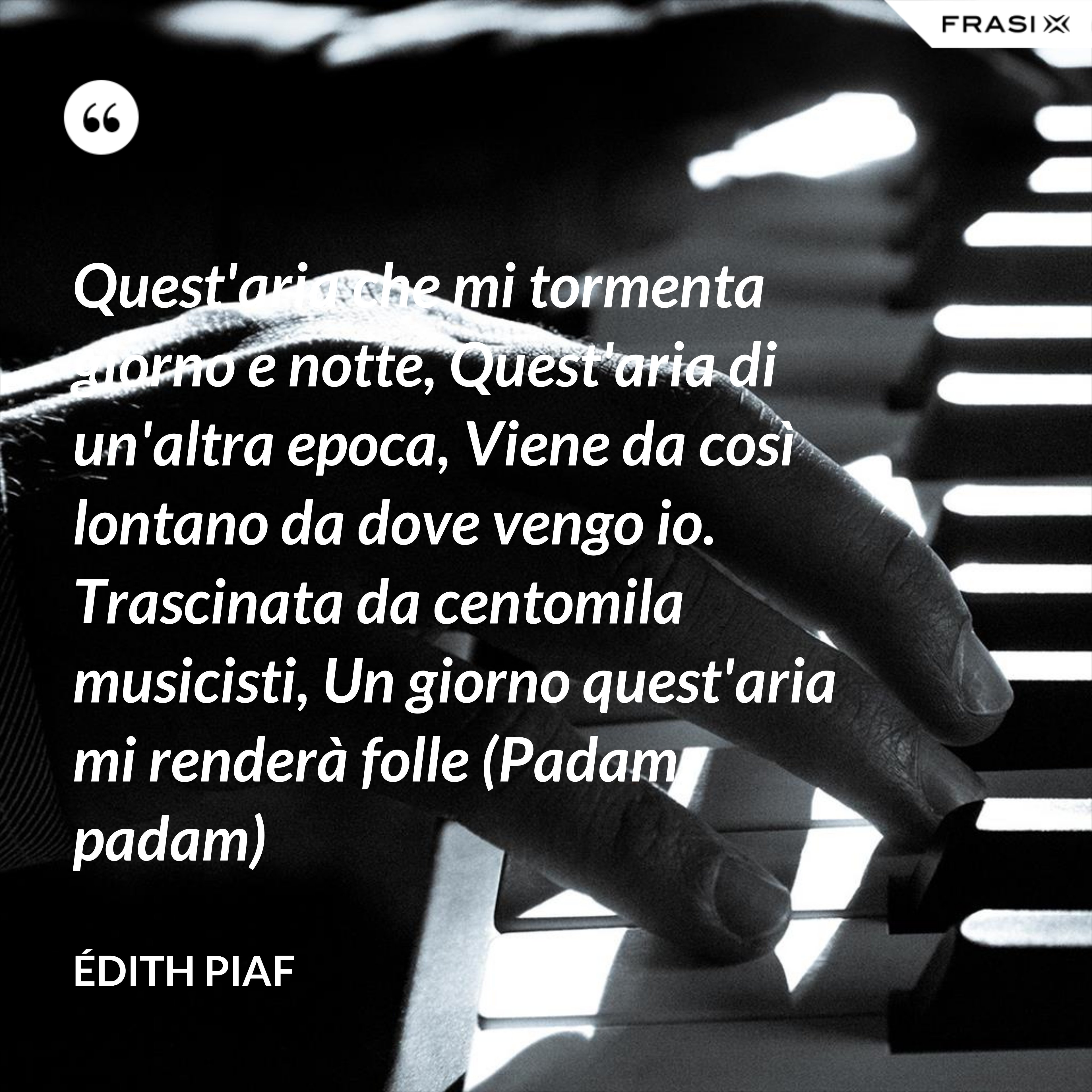 Quest'aria che mi tormenta giorno e notte, Quest'aria di un'altra epoca, Viene da così lontano da dove vengo io. Trascinata da centomila musicisti, Un giorno quest'aria mi renderà folle (Padam, padam) - Édith Piaf