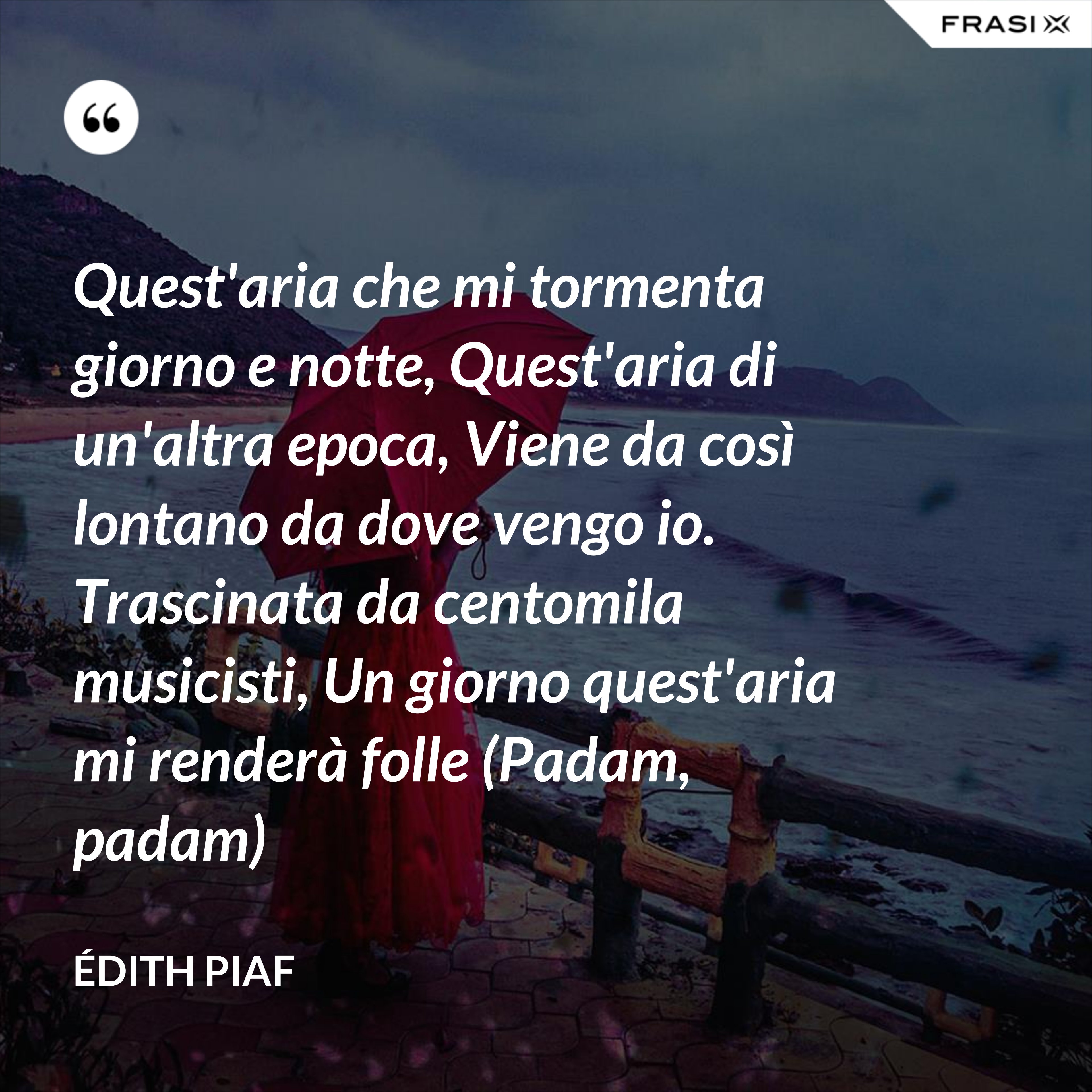 Quest'aria che mi tormenta giorno e notte, Quest'aria di un'altra epoca, Viene da così lontano da dove vengo io. Trascinata da centomila musicisti, Un giorno quest'aria mi renderà folle (Padam, padam) - Édith Piaf