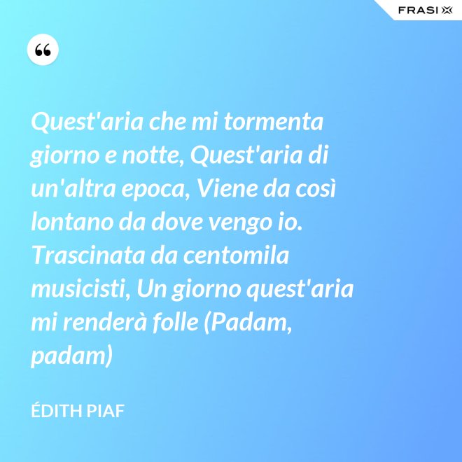 Quest'aria che mi tormenta giorno e notte, Quest'aria di un'altra epoca, Viene da così lontano da dove vengo io. Trascinata da centomila musicisti, Un giorno quest'aria mi renderà folle (Padam, padam) - Édith Piaf