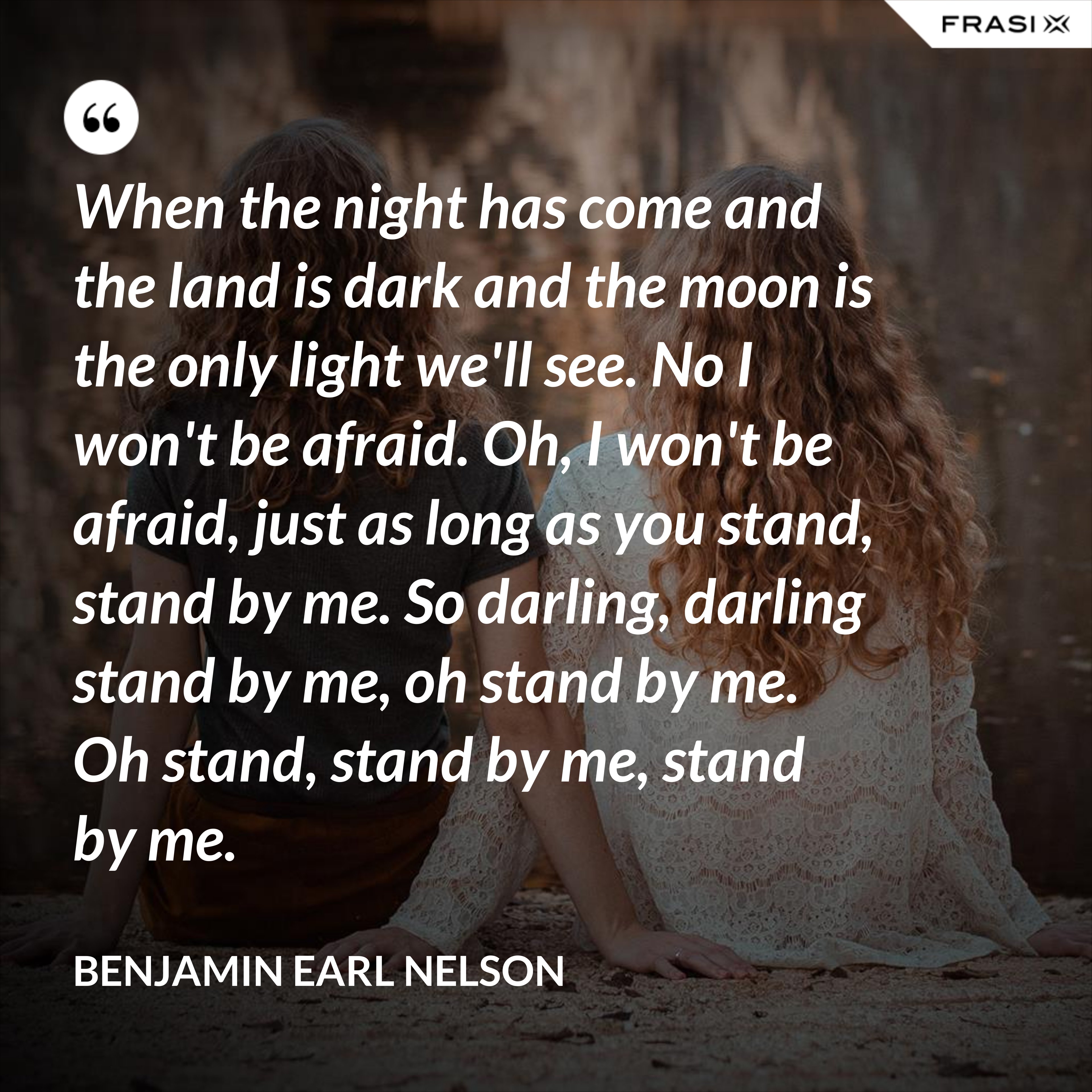 When the night has come and the land is dark and the moon is the only light we'll see. No I won't be afraid. Oh, I won't be afraid, just as long as you stand, stand by me. So darling, darling stand by me, oh stand by me. Oh stand, stand by me, stand by me. - Benjamin Earl Nelson