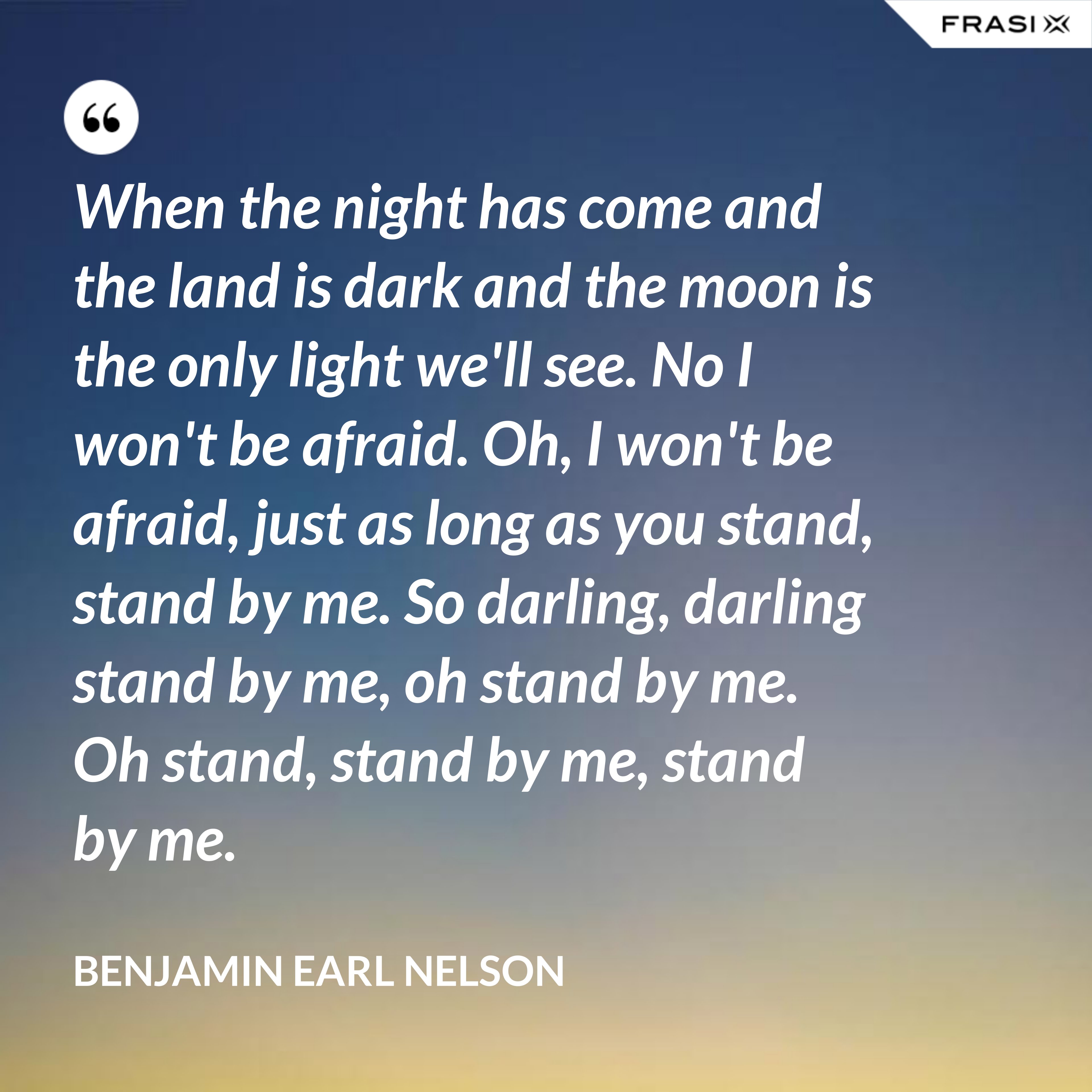 When the night has come and the land is dark and the moon is the only light we'll see. No I won't be afraid. Oh, I won't be afraid, just as long as you stand, stand by me. So darling, darling stand by me, oh stand by me. Oh stand, stand by me, stand by me. - Benjamin Earl Nelson