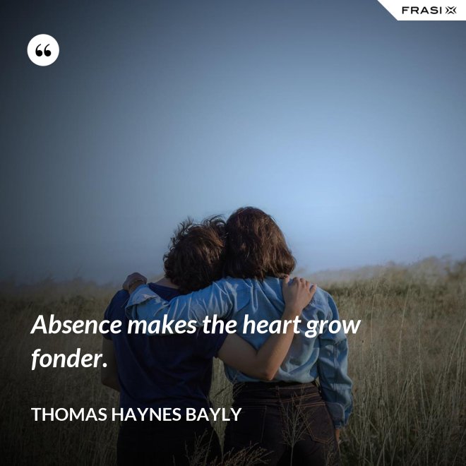 Absence makes the heart grow fonder. - Thomas Haynes Bayly