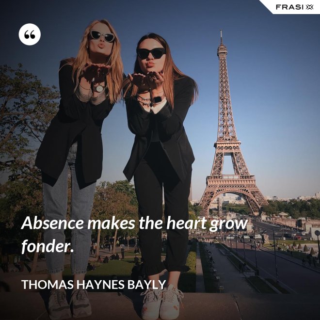Absence makes the heart grow fonder. - Thomas Haynes Bayly