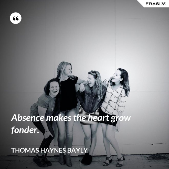 Absence makes the heart grow fonder. - Thomas Haynes Bayly