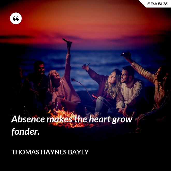Absence makes the heart grow fonder. - Thomas Haynes Bayly