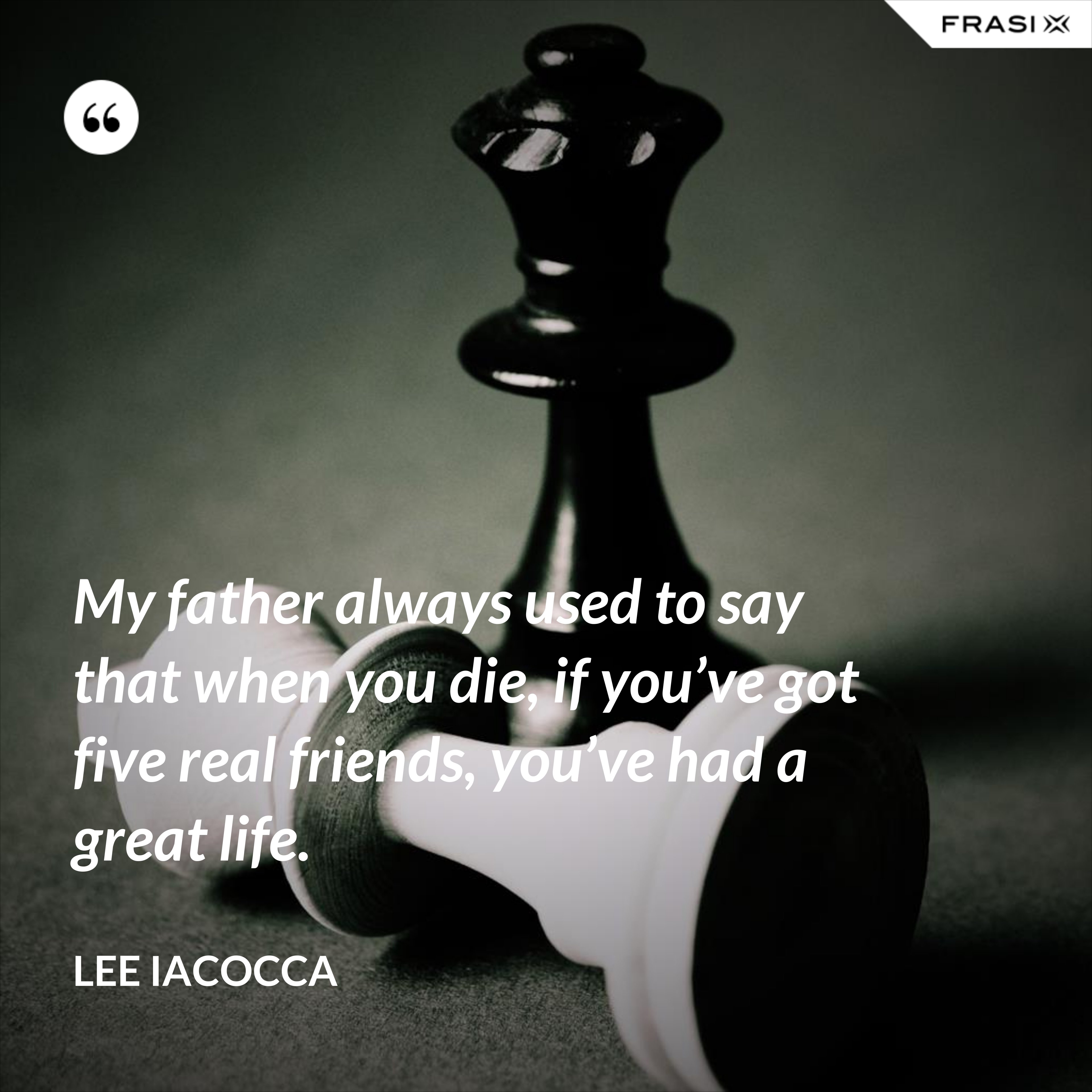 My father always used to say that when you die, if you’ve got five real friends, you’ve had a great life. - Lee Iacocca