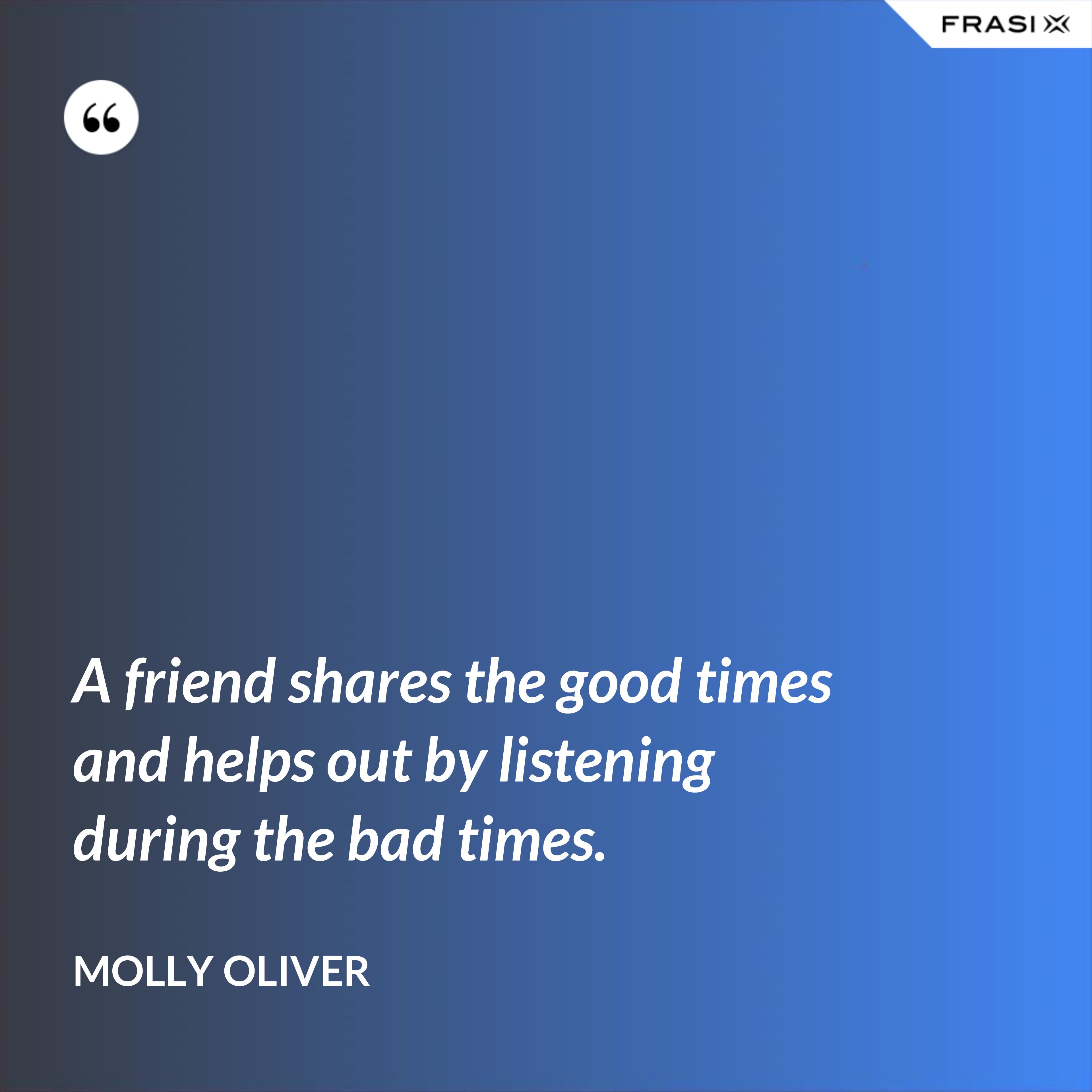 A friend shares the good times and helps out by listening during the bad times. - Molly Oliver