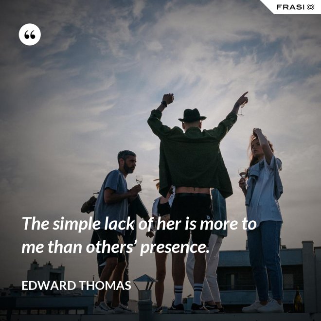 The simple lack of her is more to me than others’ presence. - Edward Thomas