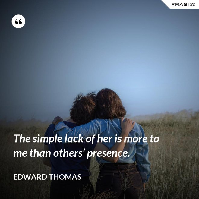 The simple lack of her is more to me than others’ presence. - Edward Thomas