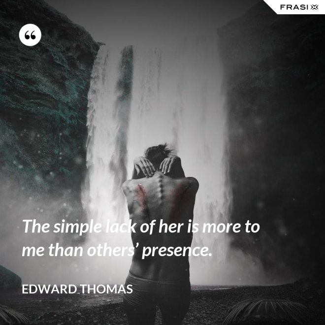 The simple lack of her is more to me than others’ presence. - Edward Thomas
