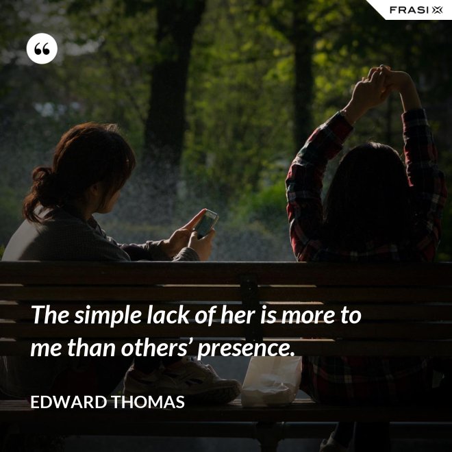 The simple lack of her is more to me than others’ presence. - Edward Thomas