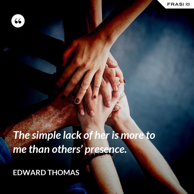 The simple lack of her is more to me than others’ presence. - Edward Thomas