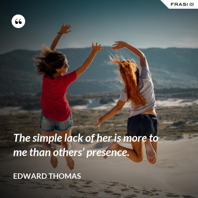 The simple lack of her is more to me than others’ presence. - Edward Thomas