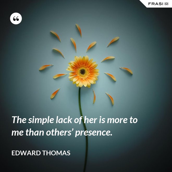 The simple lack of her is more to me than others’ presence. - Edward Thomas