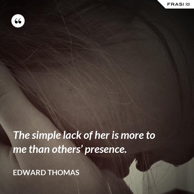 The simple lack of her is more to me than others’ presence. - Edward Thomas