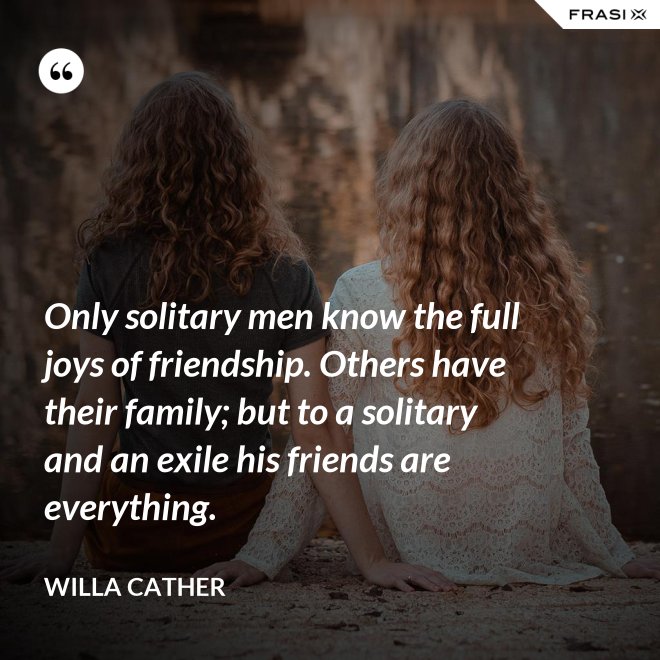 Only solitary men know the full joys of friendship. Others have their family; but to a solitary and an exile his friends are everything. - Willa Cather
