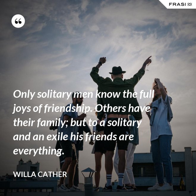 Only solitary men know the full joys of friendship. Others have their family; but to a solitary and an exile his friends are everything. - Willa Cather