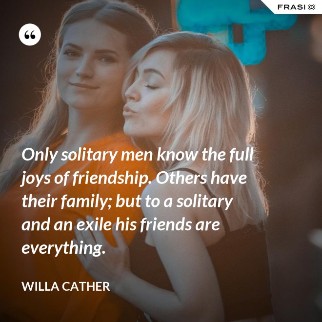 Only solitary men know the full joys of friendship. Others have their family; but to a solitary and an exile his friends are everything. - Willa Cather