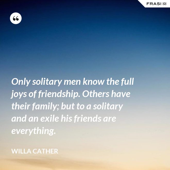 Only solitary men know the full joys of friendship. Others have their family; but to a solitary and an exile his friends are everything. - Willa Cather