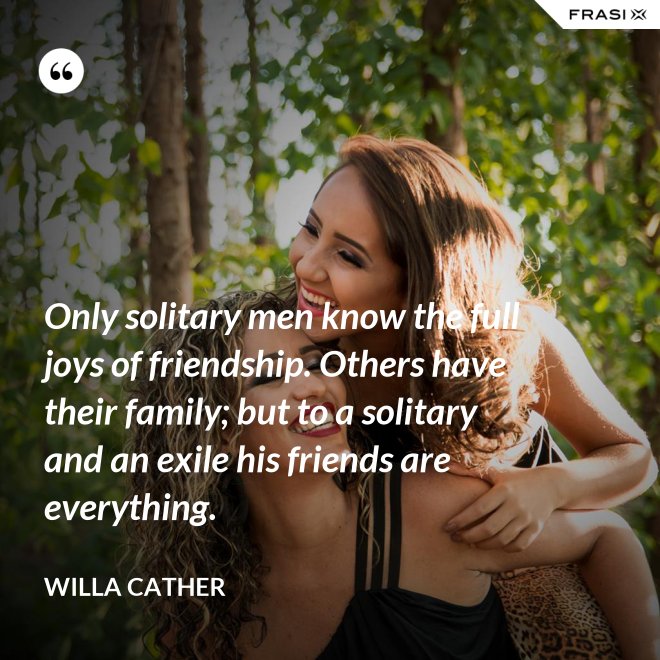 Only solitary men know the full joys of friendship. Others have their family; but to a solitary and an exile his friends are everything. - Willa Cather