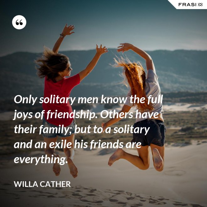 Only solitary men know the full joys of friendship. Others have their family; but to a solitary and an exile his friends are everything. - Willa Cather