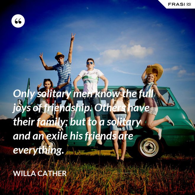 Only solitary men know the full joys of friendship. Others have their family; but to a solitary and an exile his friends are everything. - Willa Cather