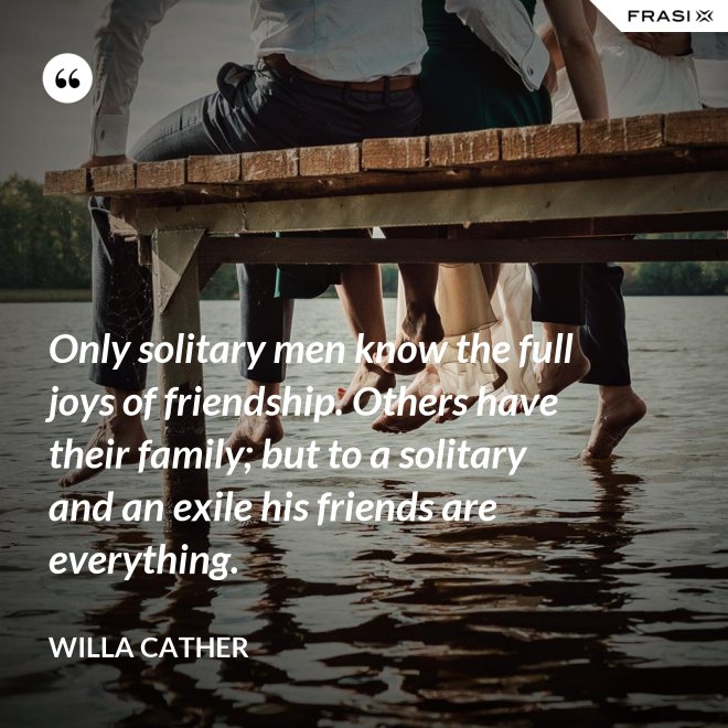 Only solitary men know the full joys of friendship. Others have their family; but to a solitary and an exile his friends are everything. - Willa Cather