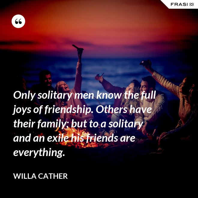 Only solitary men know the full joys of friendship. Others have their family; but to a solitary and an exile his friends are everything. - Willa Cather