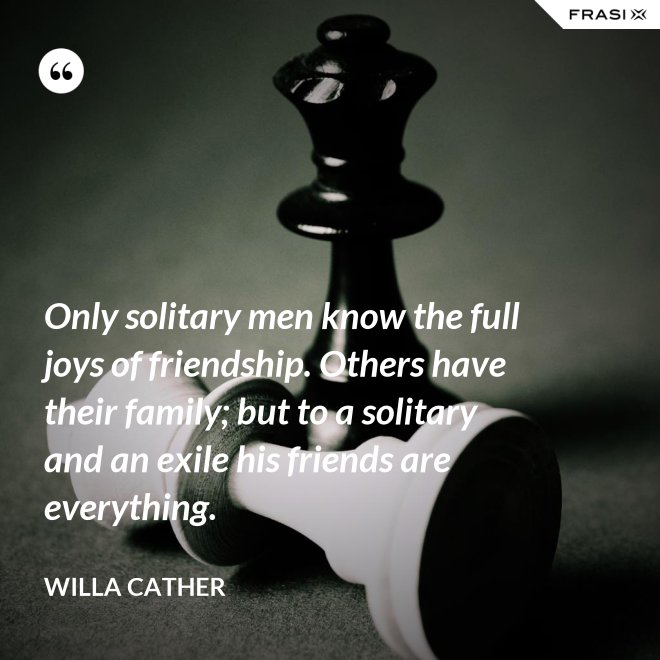 Only solitary men know the full joys of friendship. Others have their family; but to a solitary and an exile his friends are everything. - Willa Cather