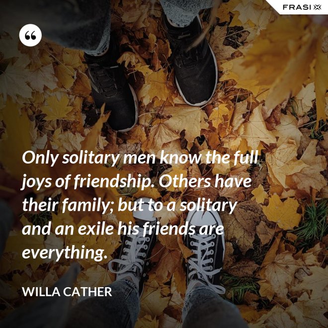 Only solitary men know the full joys of friendship. Others have their family; but to a solitary and an exile his friends are everything. - Willa Cather