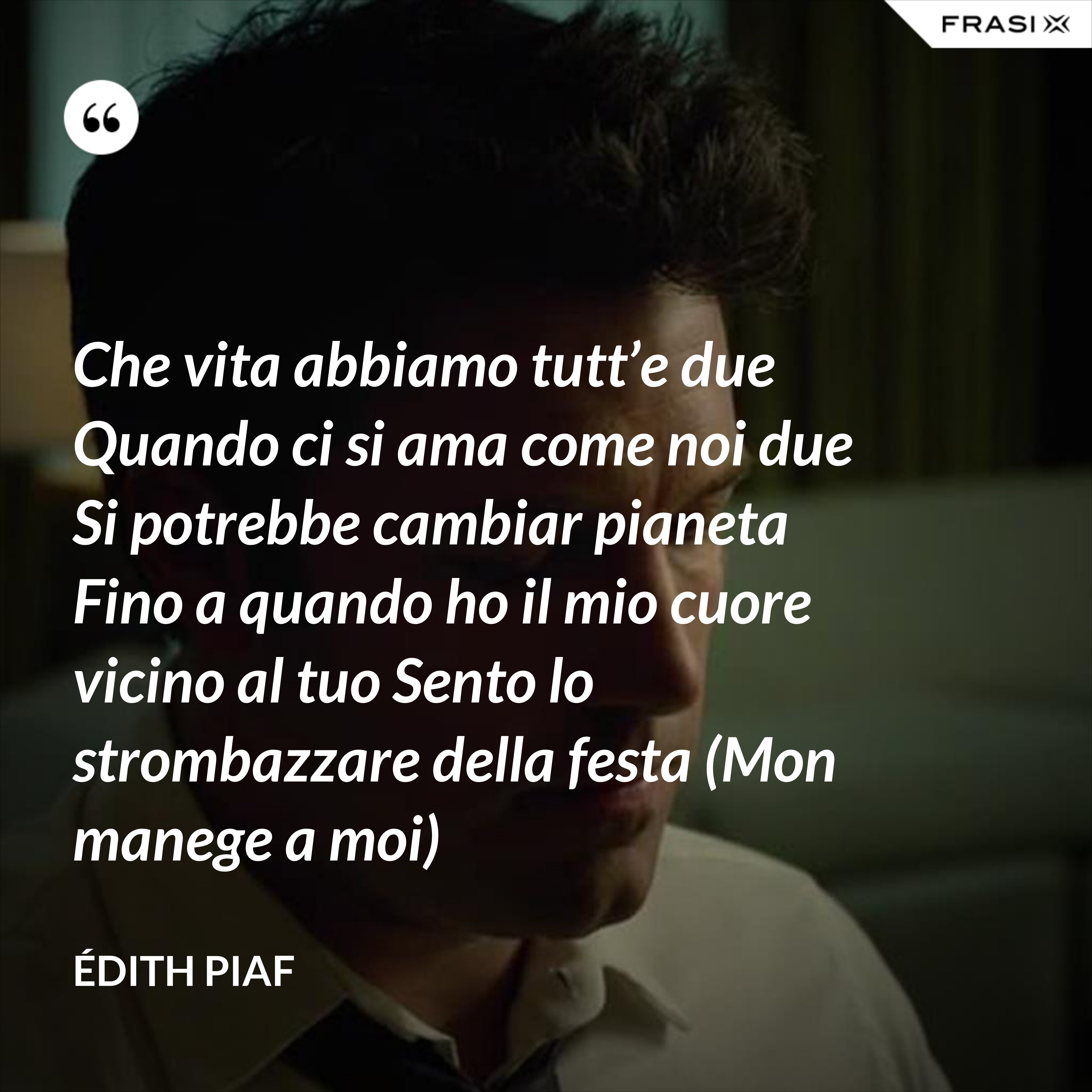 Che vita abbiamo tutt’e due Quando ci si ama come noi due Si potrebbe cambiar pianeta Fino a quando ho il mio cuore vicino al tuo Sento lo strombazzare della festa (Mon manege a moi) - Édith Piaf