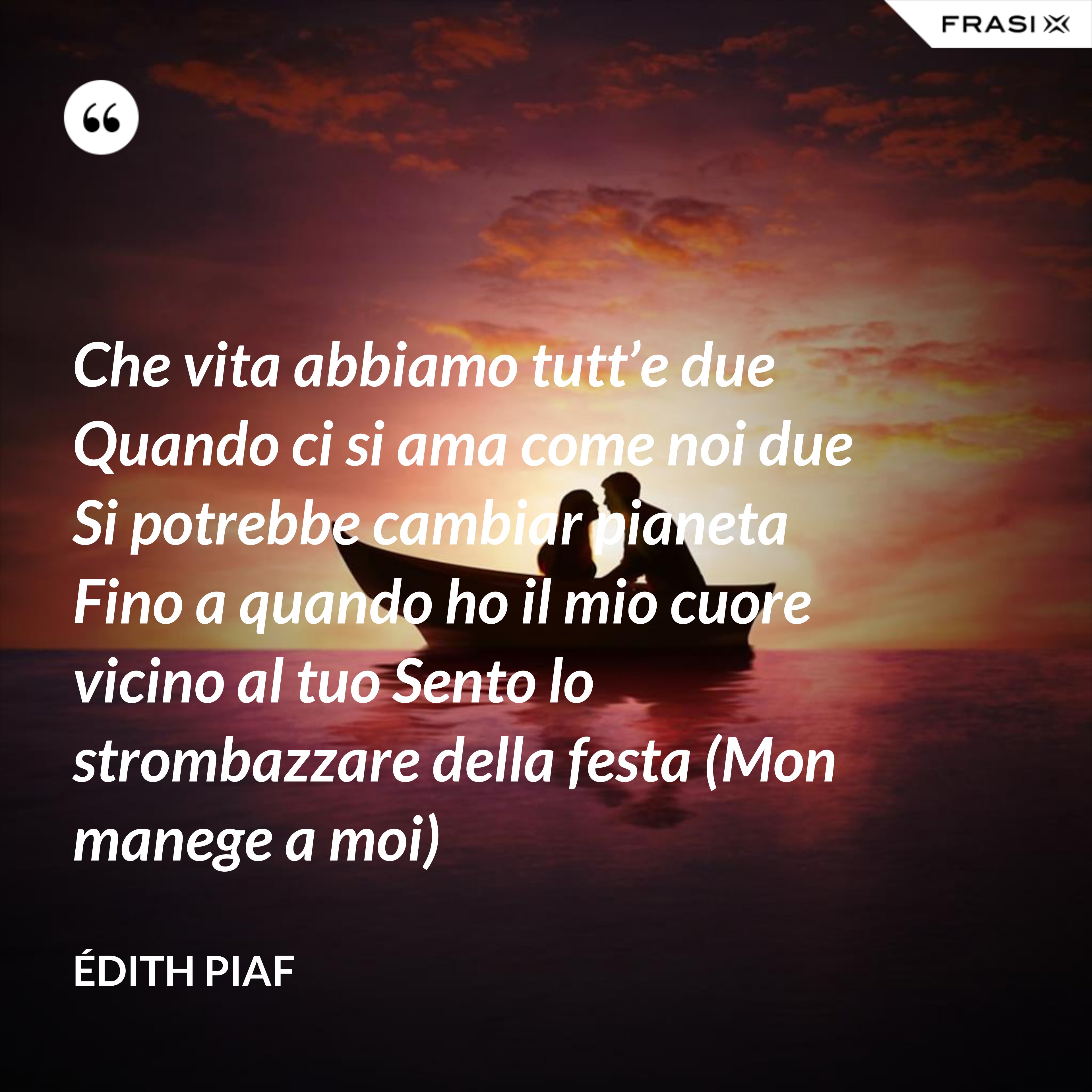 Che vita abbiamo tutt’e due Quando ci si ama come noi due Si potrebbe cambiar pianeta Fino a quando ho il mio cuore vicino al tuo Sento lo strombazzare della festa (Mon manege a moi) - Édith Piaf