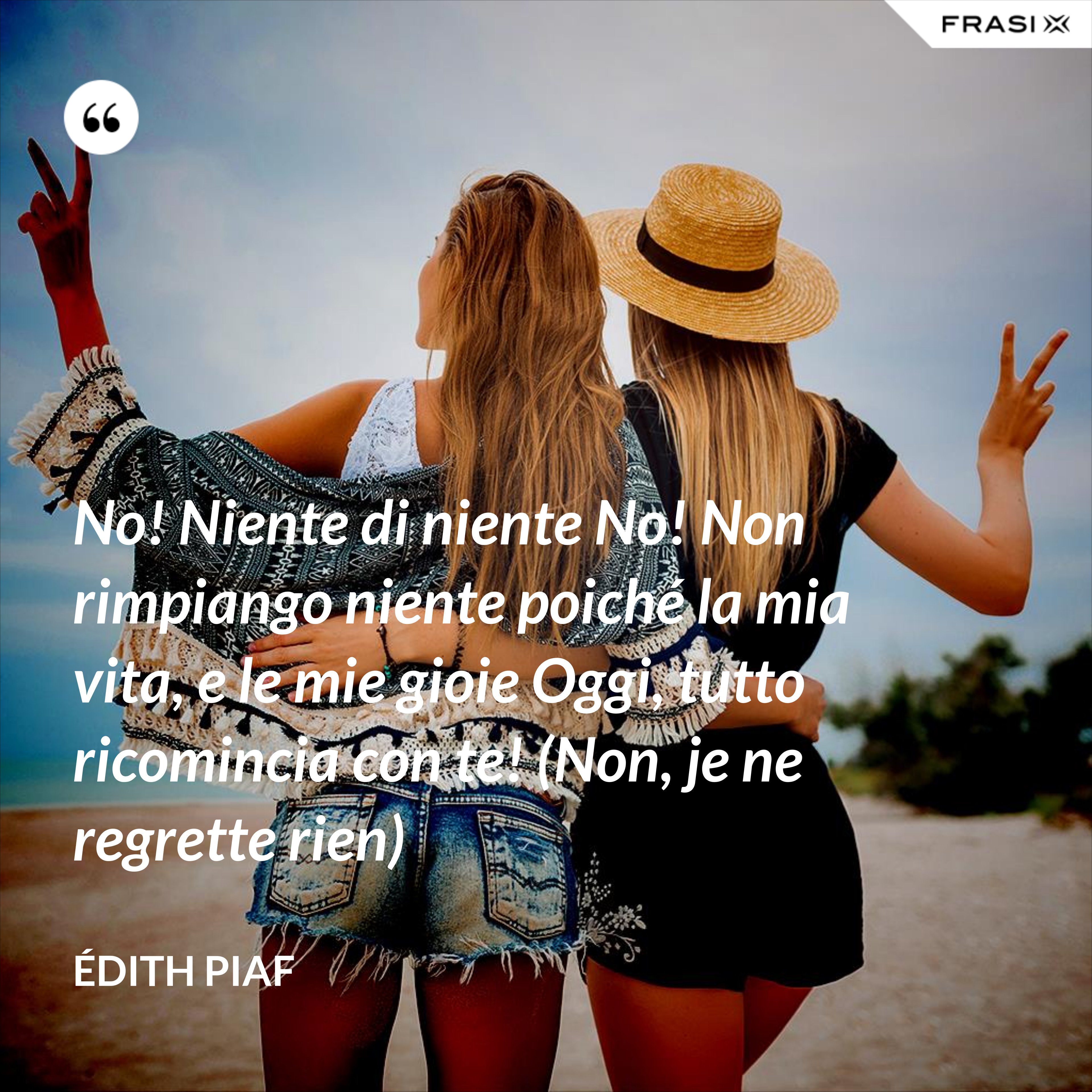 No! Niente di niente No! Non rimpiango niente poiché la mia vita, e le mie gioie Oggi, tutto ricomincia con te! (Non, je ne regrette rien) - Édith Piaf
