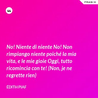 No! Niente di niente No! Non rimpiango niente poiché la mia vita, e le mie gioie Oggi, tutto ricomincia con te! (Non, je ne regrette rien) - Édith Piaf