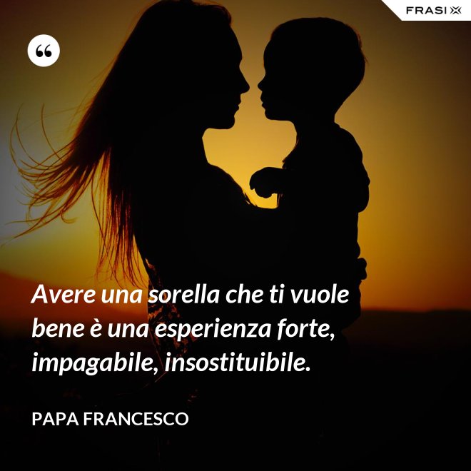 Avere una sorella che ti vuole bene è una esperienza forte, impagabile, insostituibile. - Papa Francesco