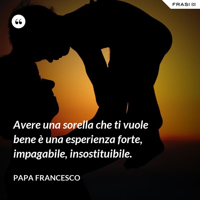 Avere una sorella che ti vuole bene è una esperienza forte, impagabile, insostituibile. - Papa Francesco
