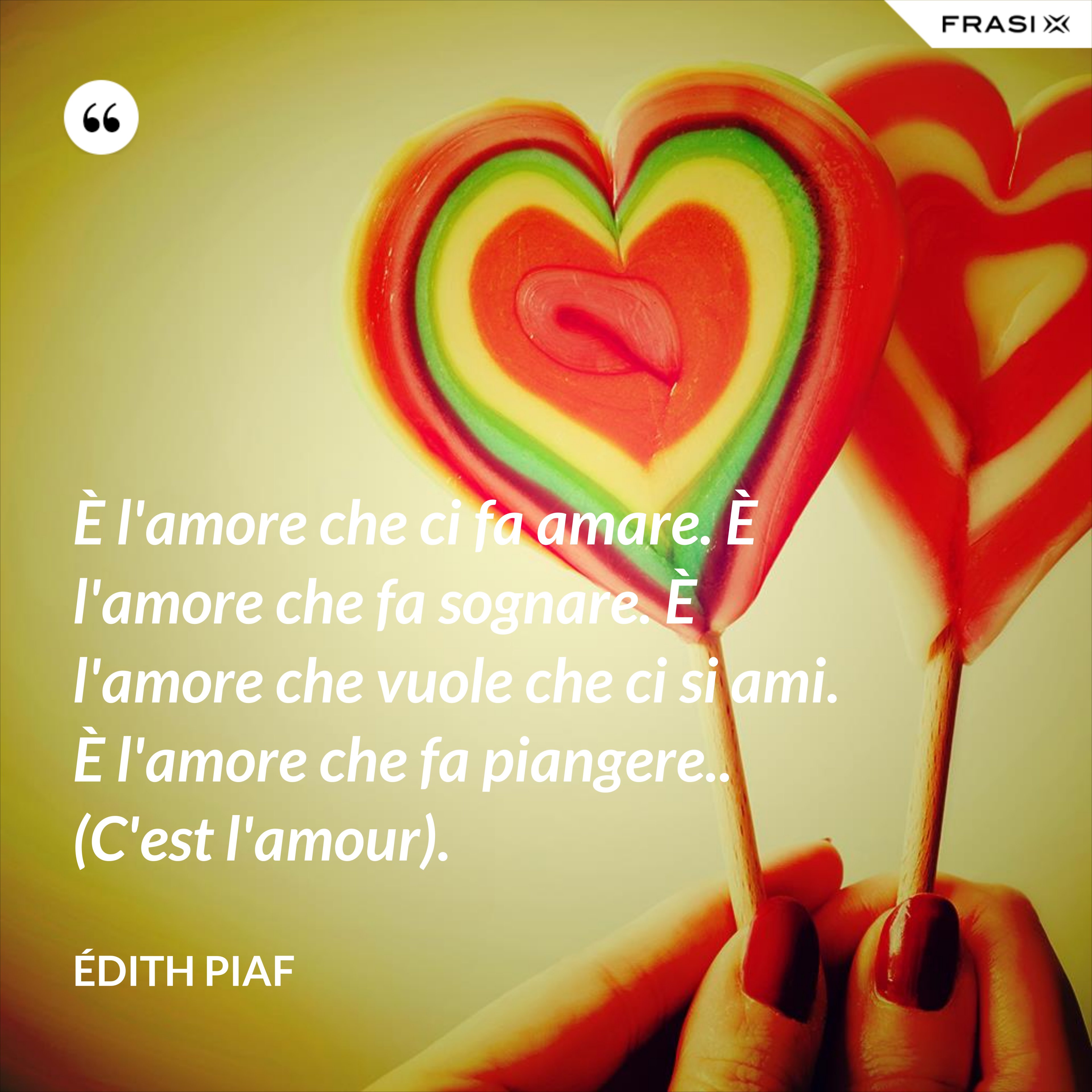È l'amore che ci fa amare. È l'amore che fa sognare. È l'amore che vuole che ci si ami. È l'amore che fa piangere.. (C'est l'amour). - Édith Piaf