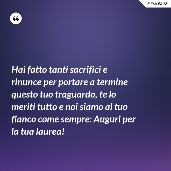 Hai fatto tanti sacrifici e rinunce per portare a termine questo tuo traguardo, te lo meriti tutto e noi siamo al tuo fianco come sempre: Auguri per la tua laurea! - Anonimo