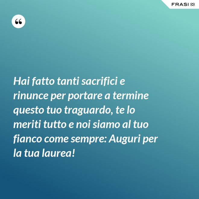 Hai fatto tanti sacrifici e rinunce per portare a termine questo tuo traguardo, te lo meriti tutto e noi siamo al tuo fianco come sempre: Auguri per la tua laurea! - Anonimo