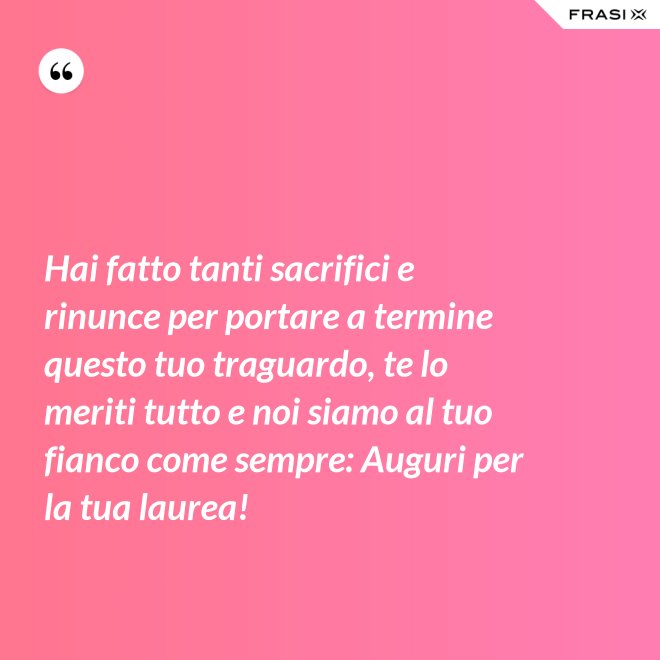Hai fatto tanti sacrifici e rinunce per portare a termine questo tuo traguardo, te lo meriti tutto e noi siamo al tuo fianco come sempre: Auguri per la tua laurea! - Anonimo