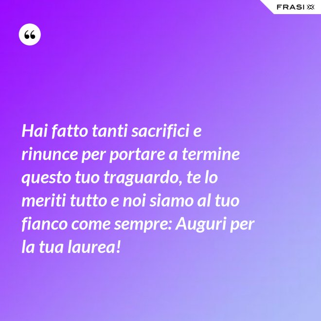 Hai fatto tanti sacrifici e rinunce per portare a termine questo tuo traguardo, te lo meriti tutto e noi siamo al tuo fianco come sempre: Auguri per la tua laurea! - Anonimo