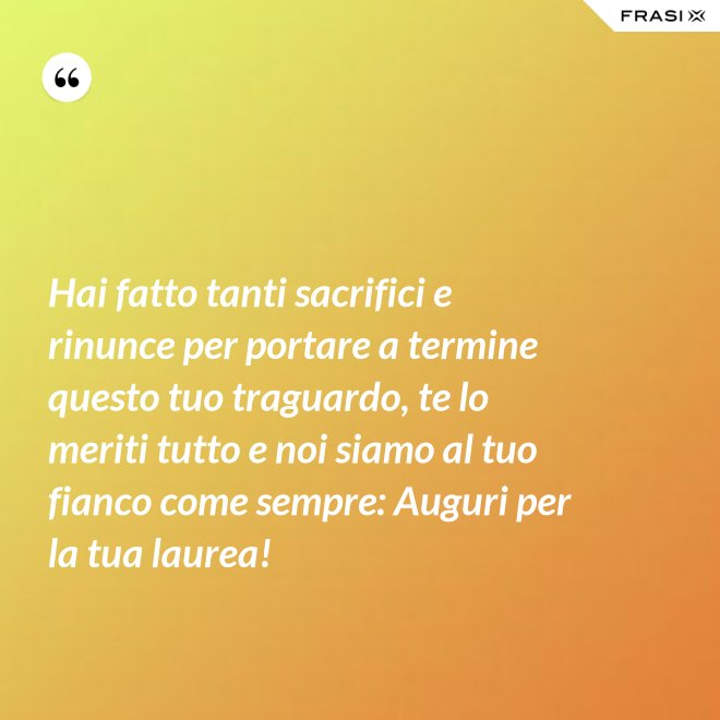 Hai fatto tanti sacrifici e rinunce per portare a termine questo tuo traguardo, te lo meriti tutto e noi siamo al tuo fianco come sempre: Auguri per la tua laurea! - Anonimo