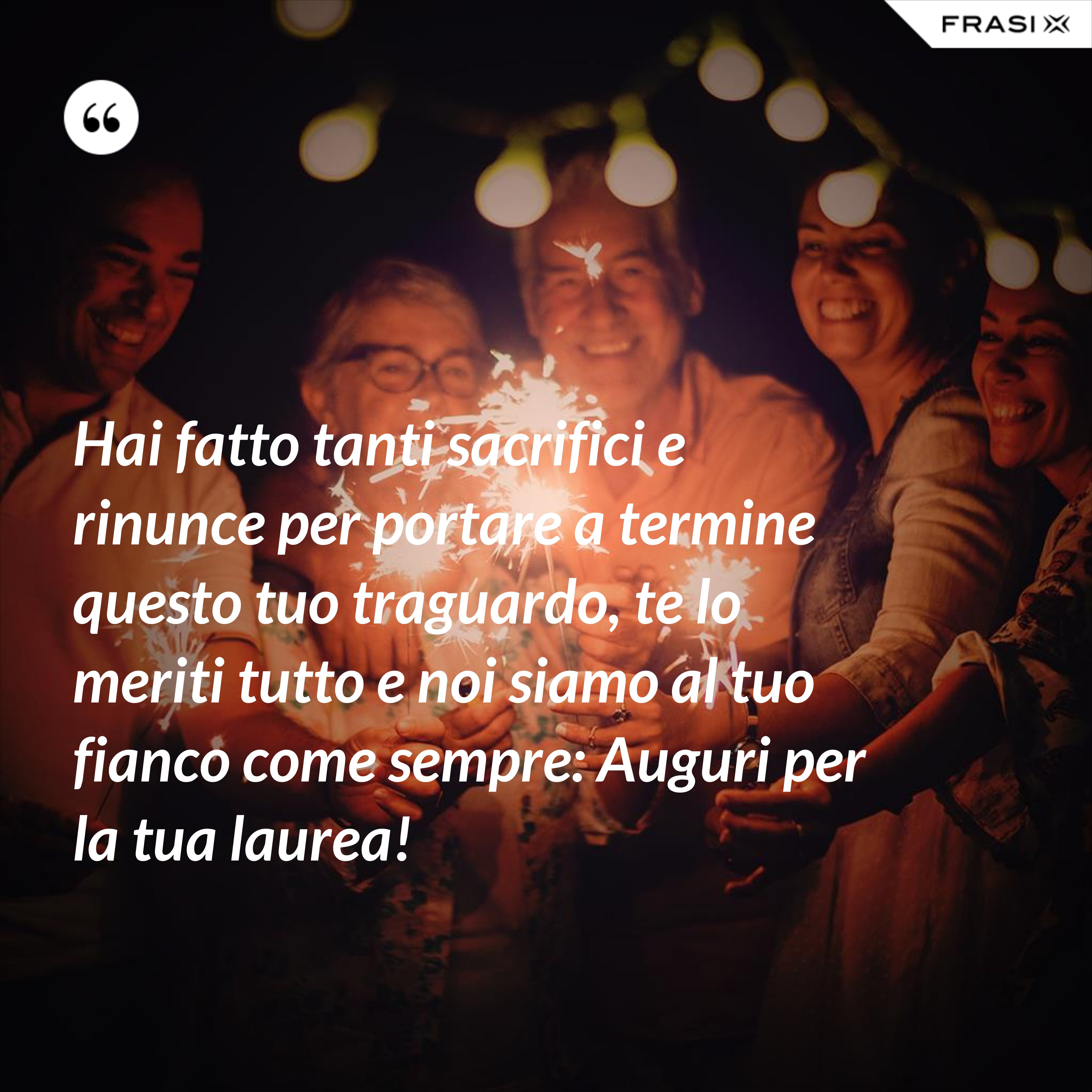 Hai fatto tanti sacrifici e rinunce per portare a termine questo tuo traguardo, te lo meriti tutto e noi siamo al tuo fianco come sempre: Auguri per la tua laurea! - Anonimo