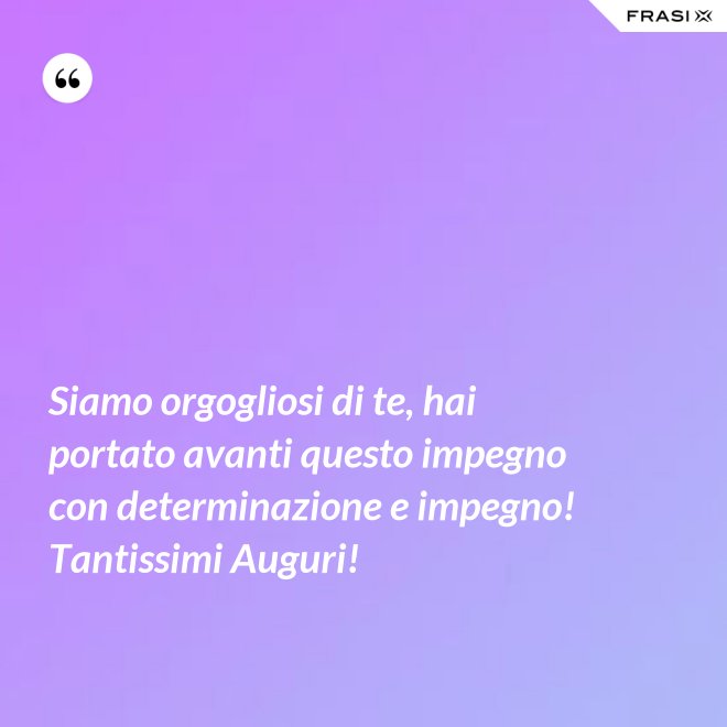 Siamo orgogliosi di te, hai portato avanti questo impegno con determinazione e impegno! Tantissimi Auguri! - Anonimo