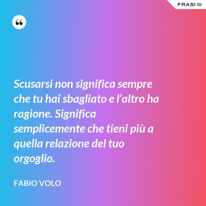 Scusarsi non significa sempre che tu hai sbagliato e l’altro ha ragione. Significa semplicemente che tieni più a quella relazione del tuo orgoglio. - Fabio Volo